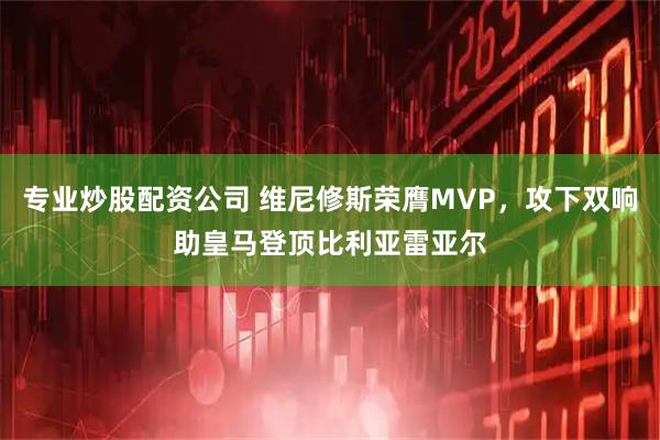 专业炒股配资公司 维尼修斯荣膺MVP，攻下双响助皇马登顶比利亚雷亚尔
