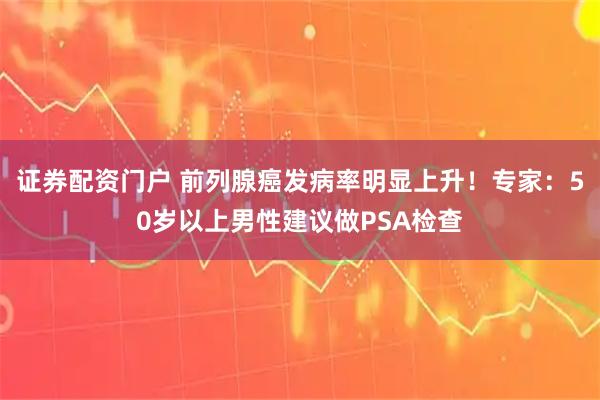 证券配资门户 前列腺癌发病率明显上升！专家：50岁以上男性建议做PSA检查