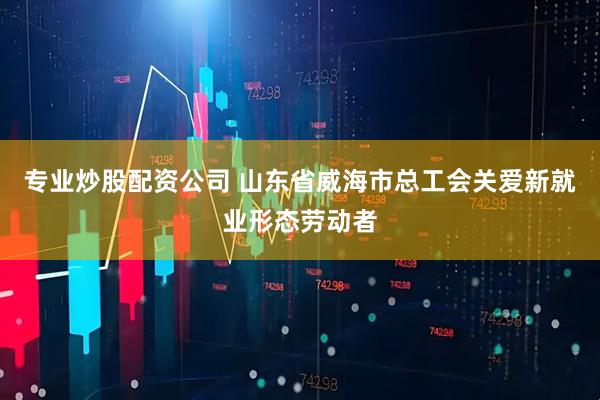专业炒股配资公司 山东省威海市总工会关爱新就业形态劳动者