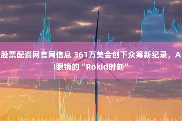 股票配资网官网信息 361万美金创下众筹新纪录，AI眼镜的“Rokid时刻”