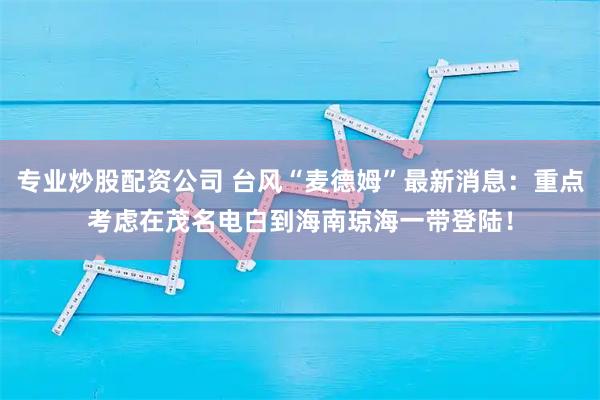 专业炒股配资公司 台风“麦德姆”最新消息：重点考虑在茂名电白到海南琼海一带登陆！