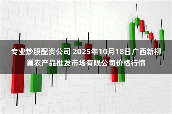 专业炒股配资公司 2025年10月18日广西新柳邕农产品批发市场有限公司价格行情