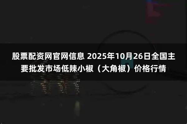 股票配资网官网信息 2025年10月26日全国主要批发市场低辣小椒（大角椒）价格行情