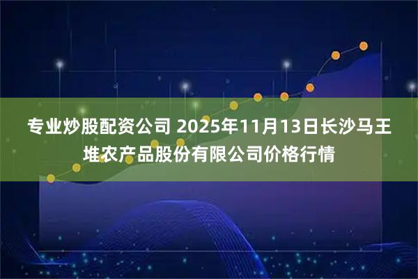 专业炒股配资公司 2025年11月13日长沙马王堆农产品股份有限公司价格行情