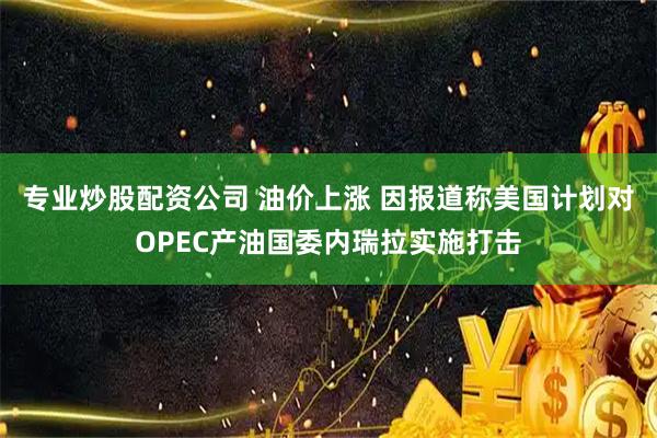 专业炒股配资公司 油价上涨 因报道称美国计划对OPEC产油国委内瑞拉实施打击