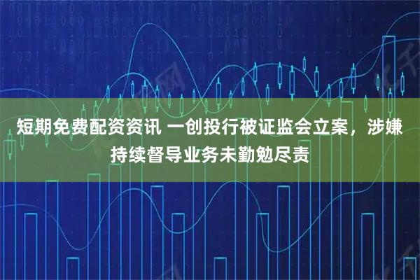 短期免费配资资讯 一创投行被证监会立案，涉嫌持续督导业务未勤勉尽责