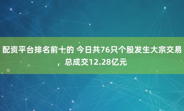配资平台排名前十的 今日共76只个股发生大宗交易，总成交12.28亿元