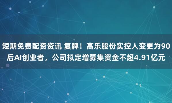 短期免费配资资讯 复牌！高乐股份实控人变更为90后AI创业者，公司拟定增募集资金不超4.91亿元