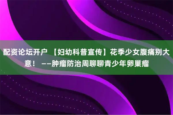 配资论坛开户 【妇幼科普宣传】花季少女腹痛别大意！ ——肿瘤防治周聊聊青少年卵巢瘤