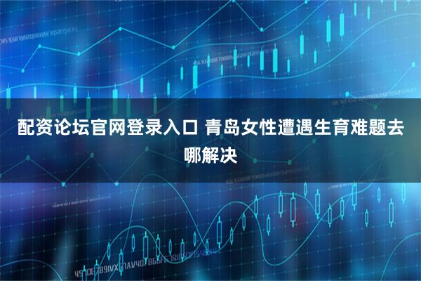 配资论坛官网登录入口 青岛女性遭遇生育难题去哪解决