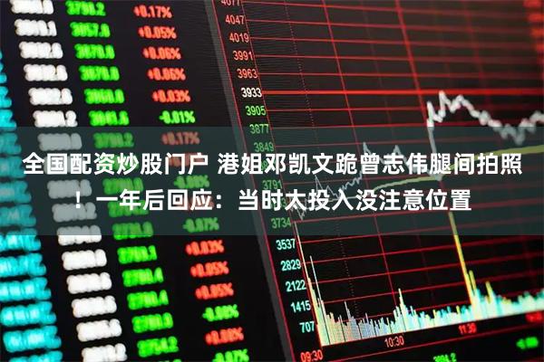 全国配资炒股门户 港姐邓凯文跪曾志伟腿间拍照！一年后回应：当时太投入没注意位置