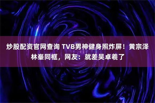 炒股配资官网查询 TVB男神健身照炸屏！黄宗泽林峯同框，网友：就差吴卓羲了