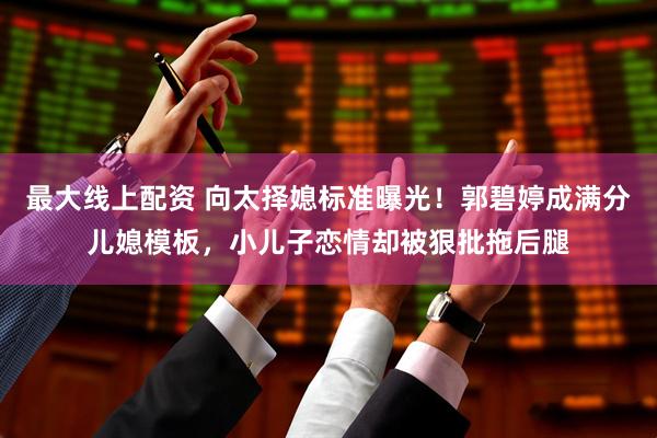 最大线上配资 向太择媳标准曝光！郭碧婷成满分儿媳模板，小儿子恋情却被狠批拖后腿