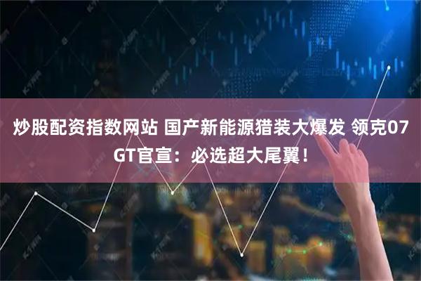 炒股配资指数网站 国产新能源猎装大爆发 领克07GT官宣：必选超大尾翼！